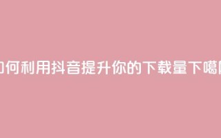如何利用抖音提升你的App下载量
