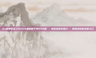 Ks秒单双击,2024卡盟自助下单24小时 - 拼多多砍价助力 - 拼多多商家注册入口