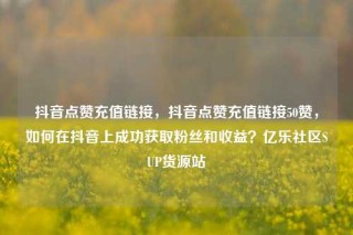 抖音点赞充值链接，抖音点赞充值链接50赞，如何在抖音上成功获取粉丝和收益？亿乐社区SUP货源站