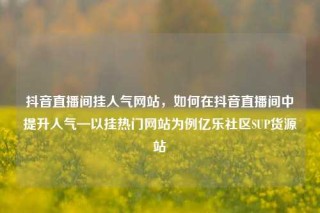 抖音直播间挂人气网站，如何在抖音直播间中提升人气—以挂热门网站为例亿乐社区SUP货源站