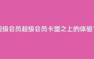 卡盟qq超级会员(QQ超级会员，卡盟之上的VIP体验)