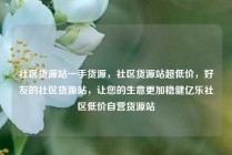 社区货源站一手货源，社区货源站超低价，好友的社区货源站，让您的生意更加稳健亿乐社区低价自营货源站