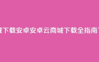 云商城app下载安卓(安卓云商城APP下载全指南)