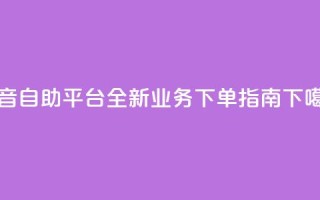 抖音自助平台全新业务下单指南