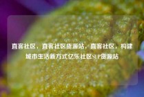 直客社区，直客社区货源站，直客社区，构建城市生活新方式亿乐社区SUP货源站