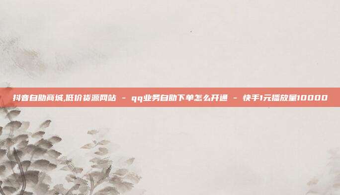 抖音自助商城,低价货源网站 - qq业务自助下单怎么开通 快手1元播放量10000  第1张
