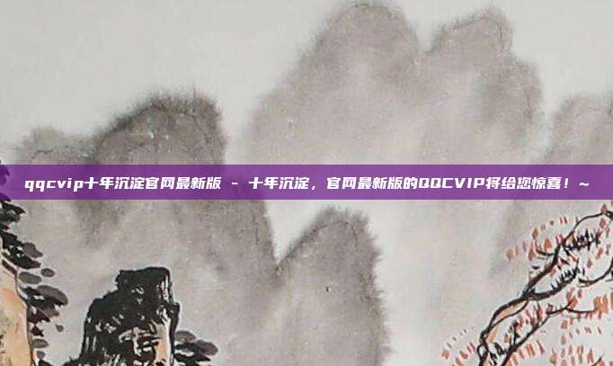 qqcvip十年沉淀官网最新版 - 十年沉淀，官网最新版的QQCVIP将给您惊喜！~  第1张