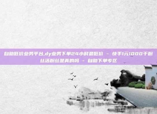 自助低价业务平台,dy业务下单24小时最低价 - 快手1元1000千粉丝活粉丝是真的吗 自助下单专区  第1张