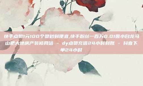 快手点赞1元100个赞秒到便宜,快手粉丝一百万0.01园小白龙马山肥大地房产装修网站 - dy点赞充值24小时到账 抖音下单24小时  第1张
