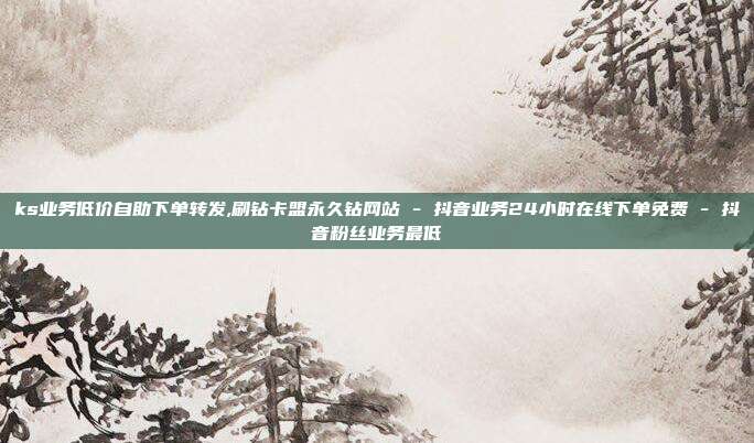 ks业务低价自助下单转发,刷钻卡盟永久钻网站 - 抖音业务24小时在线下单免费 抖音粉丝业务最低  第1张