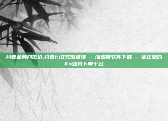 抖音业务网低价,抖音1:10充值链接 - 涨热度软件下载 最正规的Ks业务下单平台  第1张