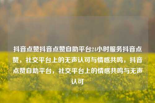 抖音点赞抖音点赞自助平台24小时服务抖音点赞，社交平台上的无声认可与情感共鸣，抖音点赞自助平台，社交平台上的情感共鸣与无声认可  第1张