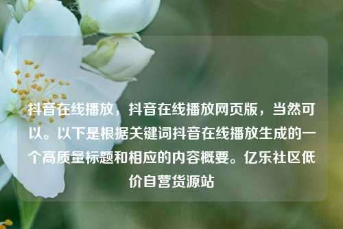 抖音在线播放，抖音在线播放网页版	，当然可以。以下是根据关键词抖音在线播放生成的一个高质量标题和相应的内容概要	。亿乐社区低价自营货源站  第1张