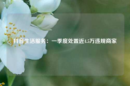 抖音生活服务：一季度处置近4.5万违规商家  第1张