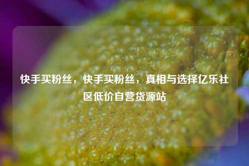 快手买粉丝，快手买粉丝，真相与选择亿乐社区低价自营货源站  第1张