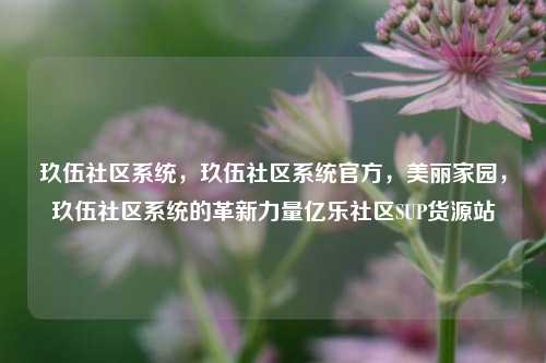 玖伍社区系统，玖伍社区系统官方	，美丽家园，玖伍社区系统的革新力量亿乐社区SUP货源站  第1张