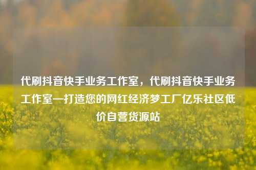 代刷抖音快手业务工作室	，代刷抖音快手业务工作室—打造您的网红经济梦工厂亿乐社区低价自营货源站  第1张