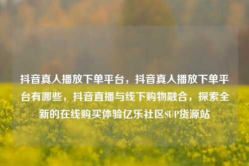 抖音真人播放下单平台，抖音真人播放下单平台有哪些，抖音直播与线下购物融合	，探索全新的在线购买体验亿乐社区SUP货源站  第1张