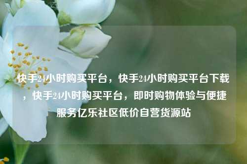 快手24小时购买平台	，快手24小时购买平台下载，快手24小时购买平台，即时购物体验与便捷服务亿乐社区低价自营货源站  第1张