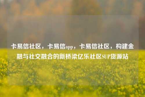 卡易信社区，卡易信app，卡易信社区	，构建金融与社交融合的新桥梁亿乐社区SUP货源站  第1张