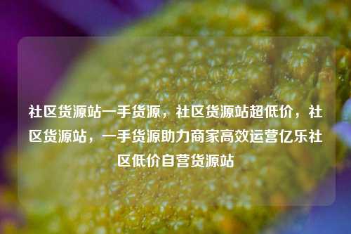 社区货源站一手货源，社区货源站超低价，社区货源站	，一手货源助力商家高效运营亿乐社区低价自营货源站  第1张