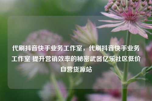 代刷抖音快手业务工作室，代刷抖音快手业务工作室 提升营销效率的秘密武器亿乐社区低价自营货源站  第1张