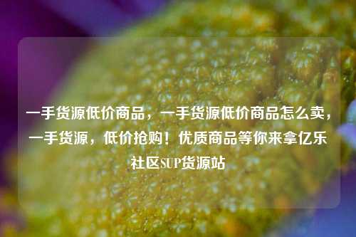 一手货源低价商品	，一手货源低价商品怎么卖，一手货源，低价抢购！优质商品等你来拿亿乐社区SUP货源站  第1张