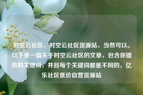 时空云社区	，时空云社区货源站，当然可以	。以下是一篇关于时空云社区的文章，包含你提供的关键词	，并且每个关键词都是不同的，亿乐社区低价自营货源站  第1张