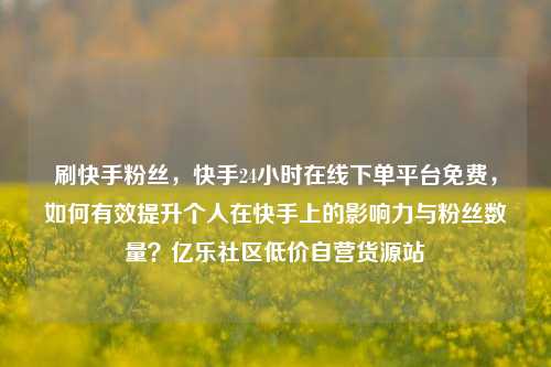 刷快手粉丝，快手24小时在线下单平台免费，如何有效提升个人在快手上的影响力与粉丝数量？亿乐社区低价自营货源站  第1张