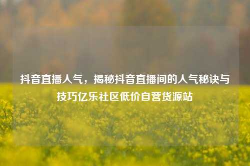 抖音直播人气，揭秘抖音直播间的人气秘诀与技巧亿乐社区低价自营货源站  第1张