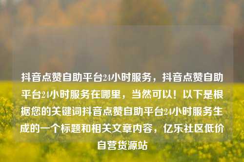 抖音点赞自助平台24小时服务，抖音点赞自助平台24小时服务在哪里，当然可以！以下是根据您的关键词抖音点赞自助平台24小时服务生成的一个标题和相关文章内容，亿乐社区低价自营货源站  第1张