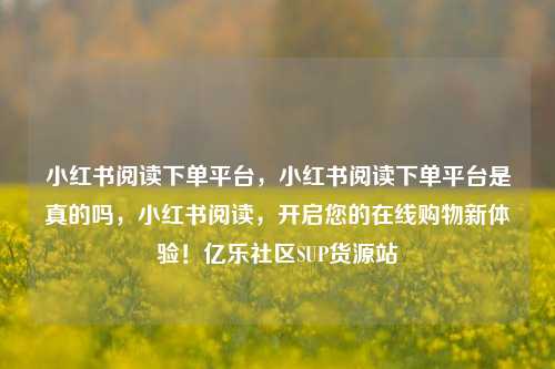 小红书阅读下单平台，小红书阅读下单平台是真的吗，小红书阅读	，开启您的在线购物新体验！亿乐社区SUP货源站  第1张