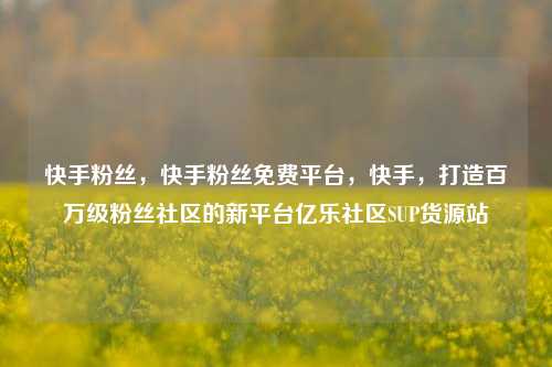 快手粉丝	，快手粉丝免费平台，快手，打造百万级粉丝社区的新平台亿乐社区SUP货源站  第1张
