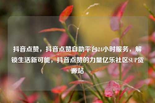 抖音点赞，抖音点赞自助平台24小时服务	，解锁生活新可能，抖音点赞的力量亿乐社区SUP货源站  第1张