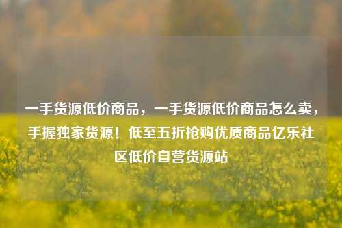 一手货源低价商品	，一手货源低价商品怎么卖，手握独家货源！低至五折抢购优质商品亿乐社区低价自营货源站  第1张