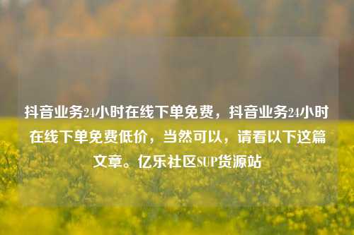 抖音业务24小时在线下单免费，抖音业务24小时在线下单免费低价，当然可以	，请看以下这篇文章	。亿乐社区SUP货源站  第1张
