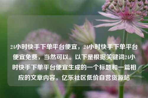 24小时快手下单平台便宜	，24小时快手下单平台便宜免费，当然可以。以下是根据关键词24小时快手下单平台便宜生成的一个标题和一篇相应的文章内容。亿乐社区低价自营货源站  第1张