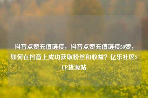 抖音点赞充值链接，抖音点赞充值链接50赞，如何在抖音上成功获取粉丝和收益？亿乐社区SUP货源站  第1张