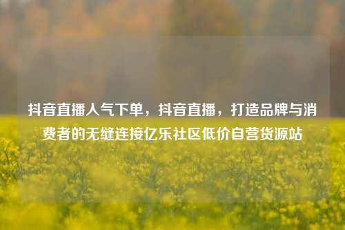 抖音直播人气下单	，抖音直播，打造品牌与消费者的无缝连接亿乐社区低价自营货源站  第1张