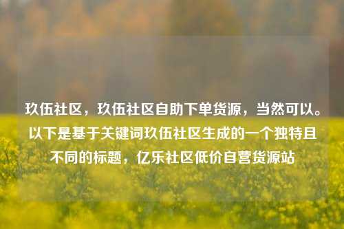 玖伍社区，玖伍社区自助下单货源	，当然可以	。以下是基于关键词玖伍社区生成的一个独特且不同的标题，亿乐社区低价自营货源站  第1张