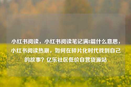 小红书阅读，小红书阅读笔记满8篇什么意思	，小红书阅读热潮，如何在碎片化时代找到自己的故事？亿乐社区低价自营货源站  第1张
