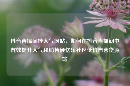 抖音直播间挂人气网站，如何在抖音直播间中有效提升人气和销售额亿乐社区低价自营货源站  第1张