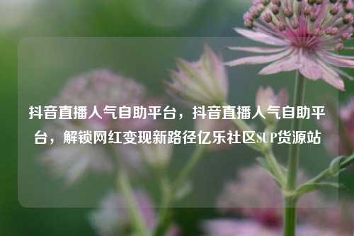 抖音直播人气自助平台	，抖音直播人气自助平台，解锁网红变现新路径亿乐社区SUP货源站  第1张