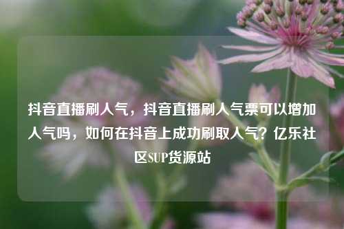 抖音直播刷人气，抖音直播刷人气票可以增加人气吗	，如何在抖音上成功刷取人气？亿乐社区SUP货源站  第1张