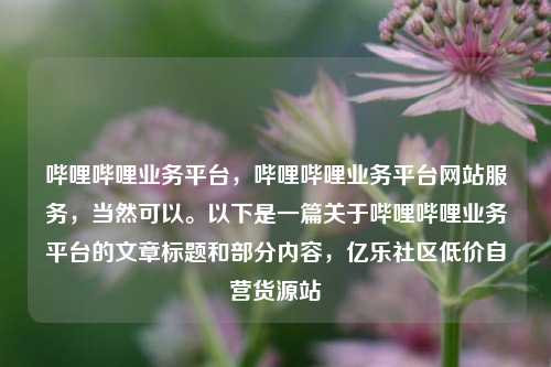 哔哩哔哩业务平台	，哔哩哔哩业务平台网站服务，当然可以。以下是一篇关于哔哩哔哩业务平台的文章标题和部分内容，亿乐社区低价自营货源站  第1张